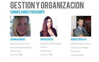 Gestionyorganizacion
Conoceanuestroequipo
JOANNASANCHEZ
ExMBA, IE Business School
International Marketing Manager,
Bodaclick Spain
Será nuestro CEO
MARIAGARC AÍ
Lifestyle and Fashion Specialist
Journalist
Bodaclick Spain
Será nuestro CSO
ROBERTOROLD NÁ
ExMDSI, IE Business School
IT Manager / IT Specialist
Enterpreneuer
Será nuestro CTO
17
 