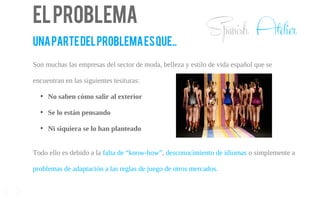 Elproblema
UNAPARTEDELPROBLEMAESQUE..
Son muchas las empresas del sector de moda, belleza y estilo de vida español que se
encuentran en las siguientes tesituras:
●
No saben cómo salir al exterior
●
Se lo están pensando
●
Ni siquiera se lo han planteado
3
Todo ello es debido a la falta de “know-how”, desconocimiento de idiomas o simplemente a
problemas de adaptación a las reglas de juego de otros mercados.
Spanish Atelier
 