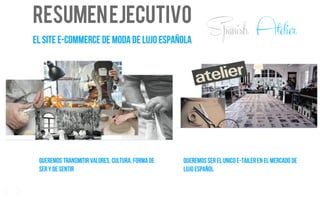 RESUMENEJECUTIVO
EL SITE E-COMMERCE DE MODA DE LUJO ESPAÑOLA
QUEREMOS TRANSMITIR VALORES, cultura, FORMA DE
SER Y de sentir
QUEREMOS SEREL UNICO E-TAILERen el mercado de
LUJO español
6
Spanish Atelier
 