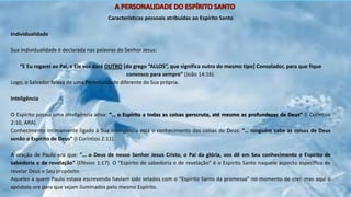 Características pessoais atribuídas ao Espírito Santo
Individualidade
Sua individualidade é declarada nas palavras do Senhor Jesus:
“E Eu rogarei ao Pai, e Ele vos dará OUTRO [do grego “ALLOS”, que significa outro do mesmo tipo] Consolador, para que fique
convosco para sempre” (João 14:16).
Logo, o Salvador falava de uma Personalidade diferente da Sua própria.
Inteligência
O Espírito possui uma inteligência ativa: “… o Espírito a todas as coisas perscruta, até mesmo as profundezas de Deus” (I Coríntios
2:10, ARA).
Conhecimento Intimamente ligado à Sua inteligência está o conhecimento das coisas de Deus: “… ninguém sabe as coisas de Deus
senão o Espírito de Deus” (I Coríntios 2:11).
A oração de Paulo era que: “… o Deus de nosso Senhor Jesus Cristo, o Pai da glória, vos dê em Seu conhecimento o Espírito de
sabedoria e de revelação” (Efésios 1:17). O “Espírito de sabedoria e de revelação” é o Espírito Santo naquele aspecto específico de
revelar Deus e Seu propósito.
Aqueles a quem Paulo estava escrevendo haviam sido selados com o “Espírito Santo da promessa” no momento de crer, mas aqui o
apóstolo ora para que sejam iluminados pelo mesmo Espírito.
 