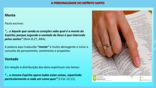 Mente
Paulo escreve:
“… e Aquele que sonda os corações sabe qual é a mente do
Espírito; porque segundo a vontade de Deus é que intercede
pelos santos” (Rom 8:27, ARA).
A palavra aqui traduzida “mente” é muito abrangente e inclui o
conceito de pensamento, sentimento e propósito.
Vontade
Em relação à distribuição dos dons espirituais nós lemos:
“… o mesmo Espírito opera todas estas coisas, repartindo
particularmente a cada um como quer” (I Cor 12:11).
 