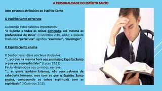 Atos pessoais atribuídos ao Espírito Santo
O espírito Santo perscruta
Já citamos estas palavras importantes:
“o Espírito a todas as coisas perscruta, até mesmo as
profundezas de Deus” (I Coríntios 2:10, ARA); a palavra
traduzida “perscruta” significa “examinar”, “investigar”.
O Espírito Santo ensina
O Senhor Jesus disse aos Seus discípulos:
“… porque na mesma hora vos ensinará o Espírito Santo
o que vos convenha falar” (Lucas 12:12).
Paulo, dirigindo-se aos coríntios, escreve:
“… as quais também falamos, não com palavras de
sabedoria humana, mas com as que o Espírito Santo
ensina, comparando as coisas espirituais com as
espirituais” (I Coríntios 2:13).
 