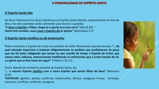 O Espírito Santo fala
No Novo Testamento há várias referências ao Espírito Santo falando, especialmente no livro de
Atos, mas dois exemplos serão suficientes para ilustrar a questão:
“E disse o Espírito a Filipe: chega-te e ajunta-te a esse carro” (Atos 8:29). “
Quem tem ouvidos, ouça o que o Espírito diz às igrejas” (Apocalipse 2:7).
O Espírito Santo testifica ou dá testemunho
Pedro menciona o Espírito de Cristo nos profetas do Velho Testamento quando escreve: “… da
qual salvação inquiriram e trataram diligentemente os profetas que profetizaram da graça
que vos foi dada, indagando que tempo ou que ocasião de tempo o Espírito de Cristo, que
estava neles, indicava, anteriormente testificando os sofrimentos que a Cristo haviam de vir,
e a glória que se lhes havia de seguir” (I Pedro 1:10-11).
Paulo, falando do ministério presente do Espírito Santo, diz:
“… o mesmo Espírito testifica com o nosso Espírito que somos filhos de Deus” (Romanos
8:16).
TESTIFICAR significa: atestar, confirmar, testemunhar, afirmar, assegurar, Provar, constatar,
asseverar, certificar, confirmar, assegurar.
 