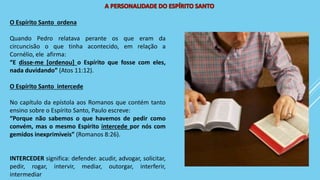 O Espírito Santo ordena
Quando Pedro relatava perante os que eram da
circuncisão o que tinha acontecido, em relação a
Cornélio, ele afirma:
“E disse-me [ordenou] o Espírito que fosse com eles,
nada duvidando” (Atos 11:12).
O Espírito Santo intercede
No capítulo da epístola aos Romanos que contém tanto
ensino sobre o Espírito Santo, Paulo escreve:
“Porque não sabemos o que havemos de pedir como
convém, mas o mesmo Espírito intercede por nós com
gemidos inexprimíveis” (Romanos 8:26).
INTERCEDER significa: defender. acudir, advogar, solicitar,
pedir, rogar, intervir, mediar, outorgar, interferir,
intermediar
 