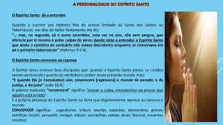 O Espírito Santo dá a entender
Quando o escritor aos Hebreus fala do acesso limitado ao Santo dos Santos no
Tabernáculo, nos dias do Velho Testamento, ele diz:
“… mas, no segundo, só o sumo sacerdote, uma vez no ano, não sem sangue, que
oferecia por si mesmo e pelas culpas do povo; dando nisto a entender o Espírito Santo
que ainda o caminho do santuário não estava descoberto enquanto se conservava em
pé o primeiro tabernáculo” (Hebreus 9:7-8).
O Espírito Santo convence ou reprova
O Senhor Jesus ensinou Seus discípulos que, quando o Espírito Santo viesse, os cristãos
seriam esclarecidos quanto ao verdadeiro caráter desse presente mundo mau:
“E quando Ele [o Consolador] vier, convencerá [reprovará] o mundo do pecado, e da
justiça, e do juízo” (João 16:8).
A palavra traduzida “convencerá” significa “provar a culpa, envergonhar ao provar que
alguém está errado”.
É a própria presença do Espírito Santo na Terra que objetivamente reprova ou censura o
mundo.
CONVENCER significa: sugestionar, imbuir, exortar, capacitar, demonstrar, provar,
certificar, incutir, persuadir, instigar, induzir, aconselhar, cativar, atrair, fascinar, encantar,
envolver.
 