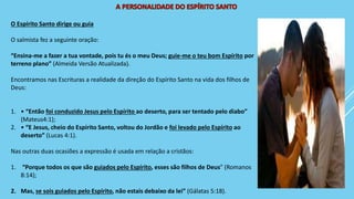 O Espírito Santo dirige ou guia
O salmista fez a seguinte oração:
“Ensina-me a fazer a tua vontade, pois tu és o meu Deus; guie-me o teu bom Espírito por
terreno plano” (Almeida Versão Atualizada).
Encontramos nas Escrituras a realidade da direção do Espírito Santo na vida dos filhos de
Deus:
1. • “Então foi conduzido Jesus pelo Espírito ao deserto, para ser tentado pelo diabo”
(Mateus4:1);
2. • “E Jesus, cheio do Espírito Santo, voltou do Jordão e foi levado pelo Espírito ao
deserto” (Lucas 4:1).
Nas outras duas ocasiões a expressão é usada em relação a cristãos:
1. “Porque todos os que são guiados pelo Espírito, esses são filhos de Deus” (Romanos
8:14);
2. Mas, se sois guiados pelo Espírito, não estais debaixo da lei” (Gálatas 5:18).
 