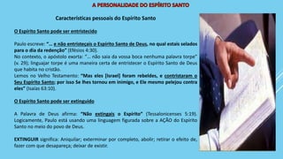 Características pessoais do Espírito Santo
O Espírito Santo pode ser entristecido
Paulo escreve: “… e não entristeçais o Espírito Santo de Deus, no qual estais selados
para o dia da redenção” (Efésios 4:30).
No contexto, o apóstolo exorta: “… não saia da vossa boca nenhuma palavra torpe”
(v. 29); linguajar torpe é uma maneira certa de entristecer o Espírito Santo de Deus
que habita no cristão.
Lemos no Velho Testamento: “Mas eles [Israel] foram rebeldes, e contristaram o
Seu Espírito Santo; por isso Se lhes tornou em inimigo, e Ele mesmo pelejou contra
eles” (Isaías 63:10).
O Espírito Santo pode ser extinguido
A Palavra de Deus afirma: “Não extingais o Espírito” (Tessalonicenses 5:19).
Logicamente, Paulo está usando uma linguagem figurada sobre a AÇÃO do Espírito
Santo no meio do povo de Deus.
EXTINGUIR significa: Aniquilar; exterminar por completo, abolir; retirar o efeito de,
fazer com que desapareça; deixar de existir.
 