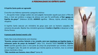 O Espírito Santo pode ser agravado
O escritor aos Hebreus apresenta a pergunta retórica:
“… de quanto maior castigo cuidais vós será julgado merecedor aquele que pisar o Filho de
Deus, e tiver por profano o sangue da aliança com que foi santificado, e fizer agravo ao
Espírito da graça?” (Hebreus 10:29). AGRAVO significa: Ofensa, injúria, afronta, ultraje,
vitupério.
O Espírito Santo executa um ministério de graça para com os homens culpados; Ele
convence do pecado. Rejeitar Seu ministério gracioso é insultar o Espírito e desprezar a Sua
Divina Pessoa.
A pessoa pode (tentar) mentir a Ele
Pedro fala muito diretamente com Ananias:
“Ananias, porque encheu Satanás o teu coração, para que mentisses ao Espírito Santo, e
retivesses parte do preço da herdade?” (Atos 5:3). Ananias havia mentido ao Espírito
Santo quando guardou para si uma parte do preço da propriedade que vendera, dizendo
ter entregado tudo. Ele pode ter pensado que mentia apenas ao homem, mas na verdade
estava mentindo a Deus:
“Não mentiste aos homens, mas a Deus” (verso 4).
 