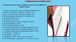 Eis aqui um resumo da prova bíblica acerca da personalidade do
Espírito Santo:
1. Ele tem a Sua própria mente ou intenção (Romanos 8:27).
2. Ele tem a Sua própria vontade (I Coríntios 12:11).
3. Ele se comunica com os homens (I Timóteo 4:1).
4. Ele dá testemunho (Romanos 8:16; Gálatas 4:6).
5. Ele proíbe (Atos 16:6,7).
6. Ele ensina (João 14:26).
7. Ele Intercede pelos cristãos (Romanos 8:26,27).
8. Ele ama (Romanos 15:30).
9. Ele sente tristeza (Efésios 4:30).
10. Uma pessoa pode mentir ao Espírito Santo (Atos 5:3).
11. O Espírito Santo pode ser afrontado (Hebreus 10:29).
12. O Espírito Santo pode ser blasfemado (Mateus 12:31).
13. Ele Revela – 2 Pedro 1.2
14. Ele Ordena – Atos 13.2.
15. Testifica de Cristo – João 15.26; 1 João 5.6-7
16. Ele Fala à igreja – Apocalipse 2.7,11,17,29; 3.6,13,22 .
 