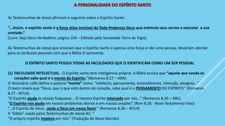 As Testemunhas de Jeová afirmam o seguinte sobre o Espírito Santo:
“...Assim, o espírito santo é a força ativa invisível do Todo-Poderoso Deus que estimula seus servos a executar a sua
vontade.”
(Livro: Seja Deus Verdadeiro, página 104 – Editado pela Sociedade Torre de Vigia)
As Testemunhas de Jeová que ensinam que o Espírito Santo é apenas uma força e não uma pessoa, deveriam atentar
para os atributos pessoais com que a Bíblia O apresenta.
O ESPÍRITO SANTO POSSUI TODAS AS FACULDADES QUE O IDENTIFICAM COMO UM SER PESSOAL
(1) FACULDADE INTELECTUAL. O Espírito santo tem inteligência própria. A Bíblia ensina que “aquele que sonda os
corações sabe qual é a mente do Espírito.”(Romanos 8.27 – ARA)
O dicionário Lello define a palavra “mente” como: “intelecto, pensamento, entendimento, intenção, desígnio...”
O texto revela que “Deus, que o que está dentro do coração, sabe qual é o PENSAMENTO DO ESPÍRITO.” (Romanos
8.27 - NTLH).
“O Espírito ajuda as nossas fraquezas... O mesmo Espírito intercede por nós...” (Romanos 8.26 – ARC)
“O Espírito nos ajuda em nossos problemas diários e em nossas orações” (Rom 8.26 - Novo Testamento Vivo)
“...O Espírito de Deus...pede a Deus em nosso favor.” (Romanos 8.26 – NTLH)
A “bíblia” usada pelas Testemunhas de Jeová diz: “
“O próprio espírito implora por nós.” (Tradução do Novo Mundo).
 