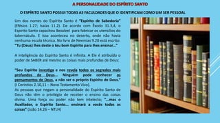 Um dos nomes do Espírito Santo é “Espírito de Sabedoria”
(Efésios 1.27; Isaías 11.2). De acordo com Êxodo 31.3,4, o
Espírito Santo capacitou Bezaleel para fabricar os utensílios do
tabernáculo. E isso aconteceu no deserto, onde não havia
nenhuma escola técnica. No livro de Neemias 9.20 está escrito:
“Tu (Deus) lhes deste o teu bom Espírito para lhes ensinar...”
A inteligência do Espírito Santo é infinita. A Ele é atribuído o
poder de SABER até mesmo as coisas mais profundas de Deus:
“Seu Espírito investiga e nos revela todos os segredos mais
profundos de Deus... Ninguém pode conhecer os
pensamentos de Deus, a não ser o próprio Espírito de Deus.”
(I Coríntios 2.10,11 – Novo Testamento Vivo).
As pessoas que negam a personalidade do Espírito Santo de
Deus não têm o privilégio de receber o ensino das coisas
divina. Uma força ou poder não tem intelecto; “...mas o
Auxiliador, o Espírito Santo... ensinará a vocês todas as
coisas” (João 14.26 – NTLH)
 