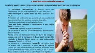 (2) FACULDADE SENTIMENTAL. O Espírito Santo tem
sentimentos. Por isso, a recomendação de Deus para nós é:
“Não entristeçam o Espírito Santo de Deus.” (Efésios 4.30 –
NTLH)
A tristeza é um sentimento que somente um ser pessoal pode
experimentar. Isso não acontece com uma força ativa.
Falando acerca de Israel, o profeta Isaías afirma:
“Mas eles foram rebeldes, e contristaram o seu Espírito
Santo...” (Isaías 63.10).
“CONTRISTAR” significa: Magoar ou entristecer.
De que modo o povo de Israel entristeceu o Espírito Santo?
Estevão explica:
“Como vocês são teimosos! Como são duros de coração e
surdos para ouvir a mensagem de Deus! Vocês sempre têm
rejeitado o Espírito Santo, como os seus antepassados
rejeitaram.” (Atos 7.51 – NTLH).
Em Romanos 8.27 Paulo fala da “INTENÇÃO” do Espírito Santo.
De acordo com o dicionário, o termo INTENÇÂO significa:
“Aquilo que uma pessoa espera que aconteça, propósito, aquilo
que se pretende fazer, desejo, o que se almeja, o que se busca.”
Ainda em Romanos 15.30 lemos sobre “o amor do Espírito.”
 