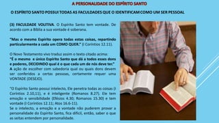 (3) FACULDADE VOLITIVA. O Espírito Santo tem vontade. De
acordo com a Bíblia a sua vontade é soberana.
“Mas o mesmo Espírito opera todas estas coisas, repartindo
particularmente a cada um COMO QUER.” (I Coríntios 12.11).
O Novo Testamento vivo traduz assim o texto citado acima:
“É o mesmo e único Espírito Santo que dá a todos esses dons
e poderes, DECIDINDO qual é o que cada um de nós deve ter.”
A ação de escolher com sabedoria qual ou quais dons devem
ser conferidos a certas pessoas, certamente requer uma
VONTADE (DESEJO).
“O Espírito Santo possui intelecto, Ele penetra todas as coisas (I
Coríntios 2.10,11), e é inteligente (Romanos 8.27). Ele tem
emoção e sensibilidade (Efésios 4.30; Romanos 15.30) e tem
vontade (I Coríntios 12.11; Atos 16.6-11).
Se o intelecto, a emoção e a vontade não puderem provar a
personalidade do Espírito Santo, fica difícil, então, saber o que
as seitas entendem por personalidade.
 