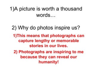 1)A picture is worth a thousand
words…
2) Why do photos inspire us?
1)This means that photographs can
capture lengthy or memorable
stories in our lives.
2) Photographs are inspiring to me
because they can reveal our
humanity!
 
