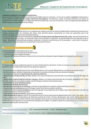 Bitácora: Cuaderno de Experiencias Innovadoras


tratamiento igualitario con todos los productores.
Por otro lado el Programa orientó las primeras actividades hacia un escenario en el cual se puedan compartir experiencias y
llevar adelante acciones que no tengan elementos discordantes. En definitiva, iniciar un proceso asociativo en donde los
productores no tengan que poner en juego información confidencial, sino, por el contrario, crear un espacio de aprendizaje en
donde se genere un buen ambiente de trabajo.



  Construcción de institucionalidad para el sector en el territorio:
Como consecuencia del desarrollo de un cronograma de trabajo conjunto se fueron estableciendo condiciones de base para el
trabajo conjunto entre los miembros del sector. Esto permitió pensar nuevamente en crear una asociación que le de
representatividad a los apicultores del departamento.
En mayo de 2004 se constituye formalmente la Asociación de Apicultores del Departamento San Justo, ubicada físicamente en
la Sociedad Rural de San Justo. Su formación tiene como principal fin promover la asociatividad entre los apicultores de la
región, diseñando e implementado acciones tendientes a mejorar la performance de los asociados y del sector en general,
trabajando en forma articulada con los diferentes actores del territorio..


  Recursos humanos afectados al trabajo:
Los recursos humanos afectados al sector son:
• Comisión Directiva de la Asociación de Apicultores
• Secretaria Ejecutiva: Natalia González
• Programa BID Fundación Potenciar: Marcelo Ortenzi (Gerente) y Alejandro López (Subgerente) Unidad Ejecutora Local


  Resultados:
El trabajo grupal de los productores generó un claro fortalecimiento del sector. Si bien no concluyó la etapa de evaluación del
programa se han evidenciado mejoras en los siguientes aspectos:

• Se identificaron en el Departamento San Justo 70 apicultores, de los cuales 30 pertenecen a la Asociación de Apicultores.
• De éstos asociados, 20 están trabajando activamente en la producción bajo protocolo y demás actividades
• Se produjo una importante disminución de colmenas enfermas.
• Mejores precios finales del Kg. de miel, debido a una mejor calidad de la miel obtenida (incrementos del 15 al 30% según los
casos) .
• Mejora de la productividad de miel por colmena, debido a un manejo más eficientes de las mismas, pasando de 15/17 kg a
20/25 kg, y teniendo como objetivo llegar a los 30/35 kg por colmena en los próximos años.
• Disminución de la mortalidad de abejas
• Disminución del Robo de Colmenas
• Distribución ordenada de las colmenas, evitando la superpoblación en algunas regiones del Departamento
• Construcción de confianza que permitió llegar a hacer las primeras compras conjuntas
• Construcción de la institucionalidad que permitió agrupar a los productores de la región y que éstos comiencen a percibir las
ventajas de trabajar en forma asociativa
• Importante flujo de información, generador de confianza
• Replicabilidad de Proyecto: A partir de la experiencia con el sector apícola de los departamentos San Justo y San Javier, otros
Grupos y Asociaciones de Apicultores de diferentes puntos de la Pcia. (Franck, Reconquista, San Javier; Rufino entre otras)
comenzaron a delinear acciones similares a las expuestas. Esto se da como consecuencia de la intervención del Ministerio de la
Producción y del Programa con los productores apícolas de la región, en donde se generó un aprendizaje en el territorio que
puede ser replicado por otros sectores.



Responsable del presente documento: INTE Innovación & Territorio. : e-mail: info@inte.org.ar

Oara mayor información escribir a :    Marcelo Ortenzi :e-mail: progbid@fundacionpotenciar.org.ar




                                                                                                                            3
 