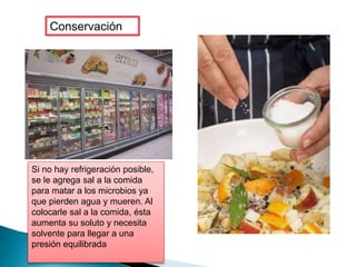 Conservación
Si no hay refrigeración posible,
se le agrega sal a la comida
para matar a los microbios ya
que pierden agua y mueren. Al
colocarle sal a la comida, ésta
aumenta su soluto y necesita
solvente para llegar a una
presión equilibrada
 