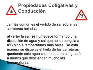 La más común es el vertido de sal sobre las
carreteras heladas.
al verter la sal, se humedece formando una
disolución de agua y sal que no se congela a
0ºC sino a temperaturas más bajas. De esta
manera se disuelve el hielo de las carreteras
quedando solo agua salada que no congelará
a menos que desciendan mucho las
temperaturas.
 