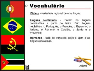 Vocabulário  Romanço  - fase de transição entre o latim e as línguas neolatinas. Dialeto  - variedade regional de uma língua. Línguas Neolatinas  - Foram as línguas constituídas a partir do latim. São línguas neolatinas: o Português, o Francês, o Espanhol, o Italiano, o Romeno, o Catalão, o Sardo e o Provençal. 