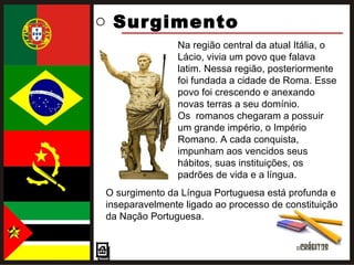 Surgimento  O surgimento da Língua Portuguesa está profunda e inseparavelmente ligado ao processo de constituição da Nação Portuguesa. Na região central da atual Itália, o Lácio, vivia um povo que falava latim. Nessa região, posteriormente foi fundada a cidade de Roma. Esse povo foi crescendo e anexando novas terras a seu domínio.  Os  romanos chegaram a possuir um grande império, o Império Romano. A cada conquista, impunham aos vencidos seus hábitos, suas instituições, os padrões de vida e a língua. 