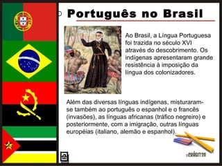 Português no Brasil  Ao Brasil, a Língua Portuguesa foi trazida no século XVI através do descobrimento. Os indígenas apresentaram grande resistência à imposição da língua dos colonizadores.  Além das diversas línguas indígenas, misturaram-se também ao português o espanhol e o francês (invasões), as línguas africanas (tráfico negreiro) e posteriormente, com a imigração, outras línguas européias (italiano, alemão e espanhol). 