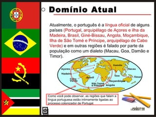 Domínio Atual  Atualmente, o português é a  língua oficial  de alguns países  (Portugal ,  arquipélago de Açores e ilha da Madeira ,  Brasil ,  Giné-Bissau ,  Angola, Moçambique ,  Ilha de São Tomé e Príncipe ,  arquipélago de Cabo Verde)  e em outras regiões é falado por parte da população como um dialeto (Macau, Goa, Damão e Timor). Como você pode observar, as regiões que falam a língua portuguesa estão intimamente ligadas ao processo colonizador de Portugal. 