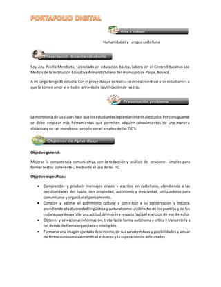 Humanidades y Lengua castellana 
Soy Ana Pinilla Mendieta, Licenciada en educación básica, laboro en el Centro Educativo Los 
Medios de la Institución Educativa Armando Solano del municipio de Paipa, Boyacá. 
A mi cargo tengo 35 estudia. Con el proyecto que se realiza se desea incentivar a los estudiantes a 
que le tomen amor al estudio a través de la utilización de las tics. 
La monotonía de las clases hace que los estudiantes le pierdan interés al estudio. Por consiguiente 
se debe emplear más herramientas que permiten adquirir conocimientos de una maner a 
didáctica y no tan monótona como lo son el empleo de las TIC’S. 
Objetivo general: 
Mejorar la competencia comunicativa, con la redacción y análisis de oraciones simples para 
formar textos coherentes, mediante el uso de las TIC. 
Objetivo específicos: 
 Comprender y producir mensajes orales y escritos en castellano, atendiendo a las 
peculiaridades del habla, con propiedad, autonomía y creatividad, utilizándolos para 
comunicarse y organizar el pensamiento. 
 Conocer y valorar el patrimonio cultural y contribuir a su conservación y mejora, 
atendiendo a la diversidad lingüística y cultural como un derecho de los pueblos y de los 
individuos y desarrollar una actitud de interés y respeto hacia el ejercicio de ese derecho. 
 Obtener y seleccionar información, tratarla de forma autónoma y crítica y transmitirla a 
los demás de forma organizada e inteligible. 
 Formarse una imagen ajustada de sí mismo, de sus características y posibilidades y actuar 
de forma autónoma valorando el esfuerzo y la superación de dificultades. 
 