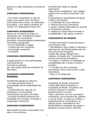 pessoal na ação missionária universal da
Igreja.

estreitamente ligada às Igrejas
particulares
Todos devem estabelecer "uma relação
positiva com as Obras Pontifícias“ (SD
128).
É crescentes as necessidades da Igreja
Católica nas Missões:
1. constituição de novas dioceses
2. abertura de novos seminários
3. ajuda a regiões destruídas por guerras
ou fenômenos naturais,
4. regiões por longo tempo fechadas à
evangelização e que agora se abrem.

CAMPANHA MISSIONÁRIA
“Um evento importante na vida da
Igreja, pois ensina como contribuir:
como oferta feita a Deus, na Celebração
Eucarística, e por todas as Missões do
mundo” (cf. Redemptoris Missio 81).
CAMPANHA MISSIONÁRIA
Nasceu de iniciativas de leigos ou
sacerdotes com finalidade de apoiar
atividades dos missionários
animando e comprometendo diretamente
sacerdotes consagrando
- Se com fidelidade à oração
- Á oferta dos seus sacrifícios
- Á promoção vocacional
- Á caridade

FUNDAMENTO DA MISSÃO:
*A ação missionária é essencial para a
comunidade cristã.
* Pelo Batismo, todo cristão é chamado a
participar da sua Missão,testemunho de
vida anúncio do Evangelho
criação das Igrejas diálogo interreligioso, formação das * Consciências
serviço concreto de assistência.
* A origem, o método e a finalidade da
evangelização são o próprio mistério
trinitário.
* A iniciativa de Deus antecipa,
acompanha e leva a bom termo a ação
missionária.
* Deus é o Protagonista.

CAMPANHA MISSIONÁRIA
A Igreja garantiu a sua autenticidade
reconhecendo-as
tornando-as próprias
por intervenção direta do ministério de
São Pedro.
CAMPANHA MISSIONÁRIA
Pontifícias

CAMPANHA MISSIONÁRIA

Diretamente ligadas ao Vaticano.
- Ao Papa particularmente à
Congregação pela Evangelização dos
Povos.
- Coordenadas por meio de um
Presidente e os Secretários
Internacionais de cada uma delas.
- As Obras Pontifícias observam as
finalidades de animação, formação e
cooperação missionária.

Atualidade da Missão "ad gentes“
o Papa João Paulo II declarou a
atualidade da Missão "ad gentes" (de
primeiro anúncio) e sinalizou
profeticamente os frutos:
"Vejo o alvorecer de uma nova época
missionária, que se tornará dia radiante
e rico de frutos, se todos os cristãos, e
especialmente os missionários e as
Igrejas jovens, responderem com
generosidade e santidade aos apelos e
desafios do nosso tempo" (RMi 92).

CAMPANHA MISSIONÁRIA
São também de todo o episcopado e de
todo o Povo de Deus
2

 