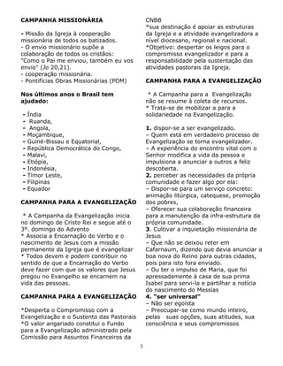 CAMPANHA MISSIONÁRIA

CNBB
*sua destinação é apoiar as estruturas
da Igreja e a atividade evangelizadora a
nível diocesano, regional e nacional.
*Objetivo: despertar os leigos para o
compromisso evangelizador e para a
responsabilidade pela sustentação das
atividades pastorais da Igreja.

- Missão da Igreja à cooperação
missionária de todos os batizados.
- O envio missionário supõe a
colaboração de todos os cristãos:
"Como o Pai me enviou, também eu vos
envio" (Jo 20,21).
- cooperação missionária.
- Pontifícias Obras Missionárias (POM)

CAMPANHA PARA A EVANGELIZAÇÃO

Nos últimos anos o Brasil tem
ajudado:
-

* A Campanha para a Evangelização
não se resume à coleta de recursos.
* Trata-se de mobilizar a para a
solidariedade na Evangelização.

Índia
Ruanda,
Angola,
Moçambique,
Guiné-Bissau e Equatorial,
República Democrática do Congo,
Malavi,
Etiópia,
Indonésia,
Timor Leste,
Filipinas
Equador

1. dispor-se a ser evangelizado.
– Quem está em verdadeiro processo de
Evangelização se torna evangelizador.
– A experiência do encontro vital com o
Senhor modifica a vida da pessoa e
impulsiona a anunciar a outros a feliz
descoberta.
2. perceber as necessidades da própria
comunidade e fazer algo por ela:
– Dispor-se para um serviço concreto:
animação litúrgica, catequese, promoção
dos pobres,
– Oferecer sua colaboração financeira
para a manutenção da infra-estrutura da
própria comunidade.
3. Cultivar a inquietação missionária de
Jesus
– Que não se deixou reter em
Cafarnaum, dizendo que devia anunciar a
boa nova do Reino para outras cidades,
pois para isto fora enviado.
– Ou ter o impulso de Maria, que foi
apressadamente à casa de sua prima
Isabel para servi-la e partilhar a notícia
do nascimento do Messias
4. “ser universal”
– Não ser egoísta
– Preocupar-se como mundo inteiro,
pelas suas opções, suas atitudes, sua
consciência e seus compromissos

CAMPANHA PARA A EVANGELIZAÇÃO
* A Campanha da Evangelização inicia
no domingo de Cristo Rei e segue até o
3º. domingo do Advento
* Associa a Encarnação do Verbo e o
nascimento de Jesus com a missão
permanente da Igreja que é evangelizar
* Todos devem e podem contribuir no
sentido de que a Encarnação do Verbo
deve fazer com que os valores que Jesus
pregou no Evangelho se encarnem na
vida das pessoas.
CAMPANHA PARA A EVANGELIZAÇÃO
*Desperta o Compromisso com a
Evangelização e o Sustento das Pastorais
*O valor angariado constitui o Fundo
para a Evangelização administrado pela
Comissão para Assuntos Financeiros da
3

 
