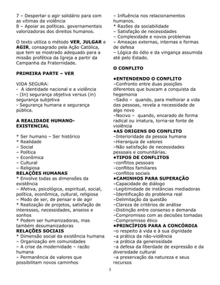 7 – Despertar o agir solidário para com
as vítimas da violência
8 – Apoiar as políticas. governamentais
valorizadoras dos direitos humanos.

– Influência nos relacionamentos
humanos.
* Razões da sociabilidade
– Satisfação de necessidades
– Complexidade e novos problemas
– Ameaças externas, internas e formas
de defesa
– Lógica do ódio e da vingança assumida
até pelo Estado.

O texto utiliza o método VER, JULGAR e
AGIR, consagrado pela Ação Católica,
que tem se mostrado adequado para a
missão profética da Igreja a partir da
Campanha da Fraternidade.

O CONFLITO

PRIMEIRA PARTE – VER

•ENTENDENDO O CONFLITO
–Confronto entre duas posições
diferentes que buscam a conquista da
hegemonia
–Sadio – quando, para melhorar a vida
das pessoas, revela a necessidade de
algo novo
–Nocivo – quando, encarado de forma
radical ou imatura, torna-se fonte de
violência
•AS ORIGENS DO CONFLITO
–Interioridade da pessoa humana
–Hierarquia de valores
–Não satisfação de necessidades
pessoais e comunitárias.
•TIPOS DE CONFLITOS
–conflitos pessoais
–conflitos familiares
–conflitos sociais
•CAMINHOS PARA SUPERAÇÃO
–Capacidade de diálogo
–Legitimidade de instâncias mediadoras
–Identificação do problema real
–Delimitação da questão
–Clareza de critérios de análise
–Distinção entre consenso e demanda
–Compromisso com as decisões tomadas
–Compromisso ético
•PRINCÍPIOS PARA A CONCÓRDIA
–o respeito à vida e à sua dignidade
–a prática da não-violência
–a prática da generosidade
–a defesa da liberdade de expressão e da
diversidade cultural
–a preservação da natureza e seus
recursos

VIDA SEGURA:
- A identidade nacional e a violência
- (In) segurança objetiva versus (in)
segurança subjetiva
- Segurança humana e segurança
pública.
A REALIDADE HUMANOEXISTENCIAL
* Ser humano – Ser histórico
* Realidade
– Social
– Política
– Econômica
– Cultural
– Religiosa
RELAÇÕES HUMANAS
* Envolve todas as dimensões da
existência
– Afetiva, psicológica, espiritual, social,
política, econômica, cultural, religiosa
– Modo de ser, de pensar e de agir
* Realização de projetos, satisfação de
interesses, necessidades, anseios e
sonhos
* Podem ser humanizadoras, mas
também desumanizadoras
RELAÇÕES SOCIAIS
* Dimensão social da existência humana
– Organização em comunidades
– A crise da modernidade – razão
humana
– Permanência de valores que
possibilitam novos caminhos
5

 