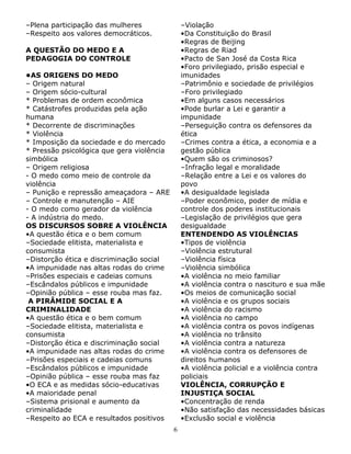 –Plena participação das mulheres
–Respeito aos valores democráticos.

–Violação
•Da Constituição do Brasil
•Regras de Beijing
•Regras de Riad
•Pacto de San José da Costa Rica
•Foro privilegiado, prisão especial e
imunidades
–Patrimônio e sociedade de privilégios
–Foro privilegiado
•Em alguns casos necessários
•Pode burlar a Lei e garantir a
impunidade
–Perseguição contra os defensores da
ética
–Crimes contra a ética, a economia e a
gestão pública
•Quem são os criminosos?
–Infração legal e moralidade
–Relação entre a Lei e os valores do
povo
•A desigualdade legislada
–Poder econômico, poder de mídia e
controle dos poderes institucionais
–Legislação de privilégios que gera
desigualdade
ENTENDENDO AS VIOLÊNCIAS
•Tipos de violência
–Violência estrutural
–Violência física
–Violência simbólica
•A violência no meio familiar
•A violência contra o nascituro e sua mãe
•Os meios de comunicação social
•A violência e os grupos sociais
•A violência do racismo
•A violência no campo
•A violência contra os povos indígenas
•A violência no trânsito
•A violência contra a natureza
•A violência contra os defensores de
direitos humanos
•A violência policial e a violência contra
policiais
VIOLÊNCIA, CORRUPÇÃO E
INJUSTIÇA SOCIAL
•Concentração de renda
•Não satisfação das necessidades básicas
•Exclusão social e violência

A QUESTÃO DO MEDO E A
PEDAGOGIA DO CONTROLE
•AS ORIGENS DO MEDO
– Origem natural
– Origem sócio-cultural
* Problemas de ordem econômica
* Catástrofes produzidas pela ação
humana
* Decorrente de discriminações
* Violência
* Imposição da sociedade e do mercado
* Pressão psicológica que gera violência
simbólica
– Origem religiosa
- O medo como meio de controle da
violência
– Punição e repressão ameaçadora – ARE
– Controle e manutenção – AIE
- O medo como gerador da violência
- A indústria do medo.
OS DISCURSOS SOBRE A VIOLÊNCIA
•A questão ética e o bem comum
–Sociedade elitista, materialista e
consumista
–Distorção ética e discriminação social
•A impunidade nas altas rodas do crime
–Prisões especiais e cadeias comuns
–Escândalos públicos e impunidade
–Opinião pública – esse rouba mas faz.
A PIRÂMIDE SOCIAL E A
CRIMINALIDADE
•A questão ética e o bem comum
–Sociedade elitista, materialista e
consumista
–Distorção ética e discriminação social
•A impunidade nas altas rodas do crime
–Prisões especiais e cadeias comuns
–Escândalos públicos e impunidade
–Opinião pública – esse rouba mas faz
•O ECA e as medidas sócio-educativas
•A maioridade penal
–Sistema prisional e aumento da
criminalidade
–Respeito ao ECA e resultados positivos
6

 