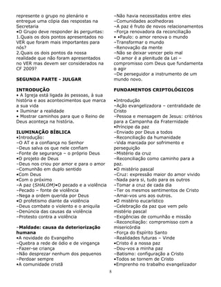represente o grupo no plenário e
entregue uma cópia das respostas na
Secretaria
•O Grupo deve responder às perguntas:
1.Quais os dois pontos apresentados no
VER que foram mais importantes para
nós?
2.Quais os dois pontos da nossa
realidade que não foram apresentados
no VER mas devem ser considerados na
CF 2009?

–Não havia necessitados entre eles
–Comunidades acolhedoras
–A paz é fruto de novos relacionamentos
–Força renovadora da reconciliação
• •Paulo: o amor renova o mundo
–Transformar o mundo
–Renovação da mente
–Não se deixar vencer pelo mal
–O amor é a plenitude da Lei –
compromisso com Deus que fundamenta
o agir
–De perseguidor a instrumento de um
mundo novo.

SEGUNDA PARTE - JULGAR
INTRODUÇÃO
• A Igreja está ligada às pessoas, à sua
história e aos acontecimentos que marca
a sua vida
• Iluminar a realidade
• Mostrar caminhos para que o Reino de
Deus aconteça na história.

FUNDAMENTOS CRIPTOLÓGICOS
•Introdução
–Ação evangelizadora – centralidade de
Cristo
–Pessoa e mensagem de Jesus: critérios
para a Campanha da Fraternidade
•Príncipe da paz
–Enviado por Deus a todos
–Reconciliação da humanidade
–Vida marcada por sofrimento e
perseguição
–Mistério da cruz
–Reconciliação como caminho para a
paz.
•O mistério pascal
–Cruz: expressão maior do amor vivido
–Nada para si, tudo para os outros
–Tomar a cruz de cada dia
–Ter os mesmos sentimentos de Cristo
–Amai-vos uns aos outros.
•O mistério eucarístico
–Celebração da paz que vem pelo
mistério pascal
–Exigências de comunhão e missão
–Reconciliação: compromisso com a
misericórdia
–Força do Espírito Santo
–Realidades futuras – Vinde
•Cristo é a nossa paz
–Dou-vos a minha paz
–Batismo: configuração a Cristo
•Todos se tornem de Cristo
•Emprenho no trabalho evangelizador

ILUMINAÇÃO BÍBLICA
•Introdução:
–O AT e a confiança no Senhor
–Deus salva os que nele confiam
–Fonte de segurança – o próprio Deus
•O projeto de Deus
–Deus nos criou por amor e para o amor
–Comunhão em duplo sentido
•Com Deus
•Com o próximo
–A paz (SHALOM)•O pecado e a violência
–Pecado – fonte de violência
–Nega a ordem querida por Deus
•O profetismo diante da violência
–Deus combate o violento e o aniquila
–Denúncia das causas da violência
–Protesto contra a violência
–Maldade: causa da deteriorização
humana
•A novidade do Evangelho
–Quebra a rede de ódio e de vingança
–Fazer-se criança
–Não desprezar nenhum dos pequenos
–Perdoar sempre
•A comunidade cristã
8

 
