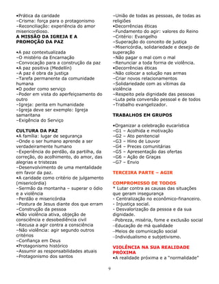 •Prática da caridade
–Crisma: força para o protagonismo
–Reconciliação: experiência do amor
misericordioso.
A MISSÃO DA IGREJA E A
PROMOÇÃO DA PAZ

–União de todas as pessoas, de todas as
religiões
•Decorrências éticas
–Fundamento do agir: valores do Reino
–Critério: Evangelho
–Superação do conceito de justiça
–Misericórdia, solidariedade e desejo de
superação
–Não pagar o mal com o mal
–Renunciar a toda forma de violência.
•Decorrências éticas
–Não colocar a solução nas armas
–Criar novos relacionamentos
–Solidariedade com as vítimas da
violência
–Respeito pela dignidade das pessoas
–Luta pela conversão pessoal e de todos
–Trabalho evangelizador.

•A paz contextualizada
–O mistério da Encarnação
–Convocação para a construção da paz
•A paz positiva (Medellín)
–A paz é obra da justiça
–Tarefa permanente da comunidade
humana
•O poder como serviço
–Poder em vista do aperfeiçoamento do
outro
–Igreja: perita em humanidade
–Igreja deve ser exemplo: Igreja
samaritana
–Exigência do Serviço

TRABALHOS EM GRUPOS
•Organizar a celebração eucarística
–G1 – Acolhida e motivação
–G2 – Ato penitencial
–G3 – Hino de Louvor
–G4 – Preces comunitárias
–G5 – Apresentação das ofertas
–G6 – Ação de Graças
–G7 – Envio

CULTURA DA PAZ
•A família: lugar de segurança
–Onde o ser humano aprende a ser
verdadeiramente humano
–Experiência do perdão, da partilha, da
correção, do acolhimento, do amor, das
alegrias e tristezas
–Desenvolvimento de uma mentalidade
em favor da paz.
•A caridade como critério de julgamento
(misericórdia)
–Sermão da montanha – superar o ódio
e a violência
–Perdão e misericórdia
–Postura de Jesus diante dos que erram
–Construção da pessoa
•Não violência ativa, objeção de
consciência e desobediência civil
–Recusa a agir contra a consciência
–Não violência: agir segundo outros
critérios
–Confiança em Deus
•Protagonismo histórico
–Assumir as responsabilidades atuais
–Protagonismo dos santos

TERCEIRA PARTE – AGIR
COMPROMISSO DE TODOS
* Lutar contra as causas das situações
que geram insegurança
- Centralização no econômico-financeiro.
- Injustiça social.
- Desvalorização da pessoa e da sua
dignidade.
–Pobreza, miséria, fome e exclusão social
–Educação de má qualidade
–Meios de comunicação social
–Individualismo e subjetivismo.
VIOLÊNCIA NA SUA REALIDADE
PRÓXIMA
•A realidade próxima e a “normalidade”
9

 
