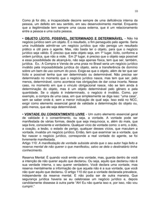 Como já foi dito, a incapacidade decorre sempre de uma deficiência interna da
pessoa, um defeito em seu sentido, em seu desenvolvimento mental. Enquanto
que a ilegitimidade tem sempre uma causa externa, que é um relacionamento
entre a pessoa e uma outra pessoa.
▪ OBJETO LÍCITO, POSSÍVEL, DETERMINADO E DETERMINÁVEL - Não há
negócio jurídico sem um objeto. É o resultado, o fim perseguido pelo agente. Seria
uma inutilidade admitir-se um negócio jurídico que não persiga um resultado
prático e útil para o agente. Mas, não basta ter o objeto, para que o negócio
jurídico seja válido. É preciso que este objeto seja, em 1º lugar, lícito, conforme a
ordem jurídica, que não a viole. Em 2º lugar, é preciso que o objeto seja possível
e essa possibilidade de alcançá-lo, não seja apenas física, tem que ser, também,
jurídica. Ex.: A Compra e Venda de uma praia no Brasil seria um negócio jurídico
inválido pela impossibilidade jurídica do objeto, seria a transferência de domínio
sobre um bem de uso comum do povo. Exige-se que o objeto, além de ter que ser
lícito e possível tenha que ser determinado ou determinável. Não precisa ser
determinado no momento que o negócio jurídico nasce, mas tem que ser, pelo
menos, determinável, como acontece nas obrigações de dar coisa incerta. Nesse
caso, no momento em que o vínculo obrigacional nasce, não se tem ainda à
determinação do objeto, mas é um objeto determinável pelo gênero e pela
quantidade. Se o objeto é indeterminado, o negócio é inválido. Como, por
exemplo, a compra de uma casa, em que simplesmente se diga isso: “uma casa”,
sem se saber onde é, sem a menor indicação de qual seja. Isso está no NCC,
exigir como elemento essencial geral de validade a determinação do objeto ou,
pelo menos, que ele seja determinável.
▪ VONTADE OU CONSENTIMENTO LIVRE - Um outro elemento essencial geral
de validade é o consentimento, ou seja, a vontade. A vontade pode ser
manifestada de várias formas, desde que seja inequívoca, e, além do mais, que
seja livre, consciente e verdadeira. Qualquer vício de vontade como: o erro, o dolo,
a coação, a lesão, o estado de perigo, qualquer desses vícios, que maculam a
vontade, invalida um negócio jurídico. Então, tem que examinar se a vontade, que
fez nascer o negócio jurídico, corresponde a real vontade do agente, se foi
livremente manifestada.
Artigo 110: A manifestação de vontade subsiste ainda que o seu autor haja feito a
reserva mental de não querer o que manifestou, salvo se dela o destinatário tinha
conhecimento.
Reserva Mental: É quando você emite uma vontade, mas, guarda dentro de você
a intenção de não querer aquilo que declarou. Ou seja, aquilo que declarou não é
sua verdade interna, o seu querer verdadeiro. Você declara uma vontade, mas
reserva mentalmente a informação de que aquela não é a sua vontade, que você
não quer aquilo que declarou. O artigo 110 diz que a vontade declarada prevalece,
independente da reserva mental. E não podia ser de outra maneira. Que
segurança jurídica haveria se eu celebrasse um negócio jurídico e, depois
candidamente dissesse à outra parte “Ah! Eu não queria isso e, por isso, não vou
cumprir.”
10
 