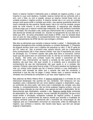 Assim a reserva mental é irrelevante para a validade do negócio jurídico, o que
importa é o que você declarou. Cuidado: reserva mental não se confunde com o
erro, com o dolo, ou com a coação, porque se reserva mental fosse vício de
vontade anularia o negócio jurídico. A reserva mental não é um vício de vontade
porque você queria emitir a vontade que emitiu, mas apenas guardando dentro de
você a intenção de não querê-la. Sendo assim, não é um vício de vontade, porque
parte de você mesmo, é uma atitude deliberada. A segurança das relações
jurídicas exige que a reserva mental seja irrelevante. Se você declarou livremente
uma vontade, fica vinculado a ela, ainda que interiormente não a quisesse, então,
não deveria ter emitido tal vontade. Ex.: Escritor no lançamento de sua obra diz à
todos que 30% da verba arrecadada será doado à APAE, mas na verdade disse
isso só para ter mais público e conseqüentemente mais vendagem. Aparecendo
algum representante da APAE ele tem que entregar o dinheiro.
São dois os elementos que compõe a reserva mental, a saber: 1. Declaração não
desejada (divergência entre vontade pensada e a vontade declarada). 2. Propósito
de enganar terceiro (quer com o objetivo de prejudicar ou não). 2. Na 2ª parte do
art.110, “salvo se”, isso, à primeira vista, parece ridículo, pois se o destinatário
tinha conhecimento não é mais reserva mental, mas isso é importante por causa
da simulação. Ex.: O homem casado não pode doar bens à concubina. Vamos
supor que ele queira doar um automóvel à ela. Aí, ele faz um contrato de Compra
e Venda. Ele emite uma vontade “quero lhe vender o automóvel por R$
20.000,00” mas, internamente, se reserva a vontade de não querer aquilo que
declarou, ele quer doar, não quer vender. E, é evidente, que a concubina tem
conhecimento de que ele internamente não quer aquilo e, aí a vontade não
subsiste. Portanto, essa parte final do artigo 110 foi para ressalvar as hipóteses de
criar um conluio entre aquele que fez a reserva mental e o seu destinatário. A
concubina está cansada de saber que o amante não está lhe vendendo o
automóvel e que ela não irá pagar o preço. Nesse caso, a reserva mental do
vendedor era conhecida do comprador e, por isso, esse negócio é nulo.
Nas palavras de Maria Helena Diniz: A reserva mental lícita é a emissão de uma
intencional declaração não querida em seu conteúdo, nem tampouco em seu
resultado, pois o declarante tem por único objetivo enganar o destinatário. Logo,
se conhecida da outra parte, não toma nula a declaração da vontade, pois esta
inexiste, e, conseqüentemente, não se forma qualquer negócio jurídico, uma vez
que não havia intenção de criar direito, mas apenas de iludir o destinatário. Se for
desconhecida pelo destinatário, subsiste o ato. Reserva mental ilícita conhecida
do destinatário: Se, além de enganar, houver intenção de prejudicar, ter-se-á vício
social similar à simulação, ensejando nulidade do negócio jurídico. É preciso
esclarecer que o conhecimento da reserva mental que acarreta a invalidade do
negócio somente pode ser admissível até o momento da consumação do ato
negocial, pois se o destinatário comunicar ao reservante, antes da efetivação do
negócio, que conhece a reserva, não haverá esta figura, que tem por escopo
enganar o destinatário.
11
 