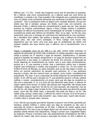 Silêncio (art. 111 CC). Vocês não imaginam como isso foi discutido no passado.
Se o silêncio vale como consentimento, se o silêncio pode ser uma forma de
manifestar a vontade e etc. Esta questão é tão instigante que a sabedoria popular
criou um ditado muito conhecido pensando que resolveria o problema: “Quem cala
consente”. Isso é usadíssimo entre os leigos como verdade absoluta. Só que em
direito isso não é verdade, porque, em direito, quem cala, ora consente, ora
discorda. Então, o silêncio pode ser consentimento e pode não ser. Isso sempre
suscitou as maiores controvérsias. Agora o Novo Código resolve o problema.
Exemplos do silêncio funcionando como manifestação de vontade: A doação pura
considera-se aceita pelo silêncio do donatário. Mas, se eu digo: “eu lhe dou meu
automóvel, mas com o encargo de você levar-me diariamente ao meu escritório”.
Se o donatário ficar calado, não aceitou a doação, pois o silêncio do donatário,
nesse caso, não vale como aceitação. O Novo Código Civil trouxe dois
dispositivos que cai como uma luva para que os professores de direito civil
possam explicar aos seus alunos que, o silêncio, ora é consentimento, ora é
recusa.
Vejam o parágrafo único do art. 299 e o art. 303, ambos estão inseridos no
capítulo da assunção da dívida (não constavam no código passado). Assunção da
dívida é quando um 3º assume o lugar do devedor, substituindo-o. O devedor
original é expelido da relação obrigacional e, no lugar do devedor original fica um
3º assumindo a sua culpa, é o assuntor da dívida. Em princípio, a assunção da
dívida depende do consentimento do credor, isso é uma regra conhecidíssima,
porque se o 3º, que assume a dívida, tiver o patrimônio menor que o devedor
original, isso enfraquece o crédito, isso prejudica o credor. Ex.: Eu sou credor do
Antônio Ermírio de Moraes, eu estou tranqüila, pois se ele não pagar a dívida, eu
tenho um enorme patrimônio do devedor para penhorar. Aí, o seu jardineiro
assume a dívida, não tem nenhum bem, eu estaria, como credor, completamente
prejudicada. Por isso, é que a assunção da dívida depende do consentimento do
credor. O art. 299 diz que o devedor ou 3º, que pretenda assumir a dívida, poderá
notificar o credor, concedendo-lhe um prazo, para que ele diga se consente ou
não com a assunção. E, aí, o § único diz que decorrido esse prazo, o silêncio do
credor valerá como recusa. O credor não precisa nem responder, ele recebe essa
notificação, rasga e joga fora. Se ele for um cara educado, ele responde, mas se
ele não for, ele rasga e joga na lata do lixo. Porque ele sabe que decorrido aquele
prazo, como ele não disse nada, a assunção não pode ser feita e, se for, não
valerá nada, porque, nesse caso, o silêncio do credor é recusa. Aí lá se foi para o
ralo o ditado popular “quem cala consente”, aqui, nesse caso, “quem cala recusa”,
o credor calou e, porque calou, recusou.
O art. 303 diz que aquele que estiver disposto a assumir uma dívida, garantida por
hipoteca, poderá notificar o credor para que diga se consente ou não com a
assunção da dívida e, decorridos os 30 dias, o silêncio do credor valerá como
consentimento. Por isso é que os leigos dizem que nós somos loucos. O leigo fica
perplexo diante desses dois dispositivos. Chega a pensar que o legislador bebeu
ao redigi-los. Porque, à primeira vista, são absolutamente contraditórios. No 299 o
silêncio do credor vale como recusa a assunção da dívida, no 303 o silêncio do
12
 