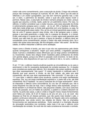 credor vale como consentimento, para a assunção da dívida. O leigo não entende,
porque não consegue enxergar as nuances. No art. 299, é óbvio que ele está se
referindo a um credor quirografário, que não tem nenhuma garantia real, a não
ser, é claro, o patrimônio do devedor, sobre o qual ele pode depois incidir a
penhora. Nesse caso, a assunção da dívida é sempre perigosa ao credor, porque
aquele que assumiu a dívida, repito, pode ter um patrimônio menor. Por isso, no
silêncio, é melhor considerar que o credor recusou, pois essa assunção da dívida
é extremamente perigosa para o credor. Já no art. 303 a hipótese é diferente,
está claro neste artigo que, a dívida está garantida com uma hipoteca, ou seja, há
um imóvel garantindo esse credor. Ora, se há um imóvel garantindo esse credor, o
fato de uma 3ª pessoa assumir essa dívida, não é tão perigoso para o credor,
porque o que está garantindo o credor não é a pessoa do devedor, é o imóvel.
Então, este artigo é o oposto do art. 299, como o credor agora está garantido pelo
imóvel, que vale mais do que a pessoa, a figura do devedor, o silêncio deve ser
considerado como consentimento, porque o credor não está correndo risco. Se o
credor não quiser essa assunção, ele fica obrigado a dizer “não aceito”. Se ele fica
calado, é melhor interpretar o silêncio como aceitação.
Vejam como o Direito é bonito, por isso é que nós nos apaixonamos pelo direito
quando começamos a estudá-lo. Vejam que coisa perfeita, o legislador percebe
essas nuances e estabelece essas diferenças que ao leigo parece contraditórias
ou incoerentes. Esses dois artigos foram recebidos pelos professores de direito
com grande alegria, porque era difícil no passado você encontrar, no texto da lei,
tão próximos, dois dispositivos em que num o silêncio é não e, no outro, o silêncio
é sim.
O art. 111 diz: o silêncio importa anuência quando as circunstâncias ou os usos o
autorizarem e não for necessária declaração de vontade expressa. Ex.: A doação
pura considera-se aceita pelo silêncio. Se o donatário não quiser aceitá-la, ele tem
que dizer expressamente “não quero”. O credor hipotecário é notificado pelo 3º
dizendo que quer assumir a dívida, se ele ficar calado, ele sabe que está
consentindo, ele tem que dizer expressamente “não concordo”. É isso que o art.
111 quer dizer, o silêncio valerá como anuência, quando a lei exigir manifestação
expressa. Ora, se a lei exige manifestação expressa e, a parte não a faz, ele está
consentindo. Na 2ª hipótese: “os usos e costumes de um lugar autorizarem”, deve-
se interpretar o silêncio como concordância. Eu vou dar um exemplo que, não é
muito freqüente nos dias de hoje, mas o código deixou esta expressão, porque o
Brasil também é um Brasil de interior, das pequenas cidades, com seus costumes
locais. No passado, era um hábito do subúrbio, o padeiro e o leiteiro deixarem de
manhã, na porta das casas, o pão e o leite e ninguém mexia. Esses fornecimentos
eram feitos por ciclos, de 6 em 6 meses ou de ano em ano, e aí, se você não
dissesse ao final de um desses períodos, que não queria mais receber o pão, o
padeiro continuava colocando, porque o silêncio do freguês valia como aceitação.
Provavelmente, isso ainda ocorre nas cidades de interior. São os chamados
fornecimentos por assinaturas periódicas. Outro exemplo é a chamada cláusula
de renovação automática nos contratos, nada mais é do que o silêncio como
manifestação de vontade. Se você não diz nada considera-se renovado o contrato.
13
 