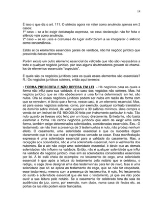 É isso o que diz o art. 111. O silêncio agora vai valer como anuência apenas em 2
casos:
1º caso – se a lei exigir declaração expressa, se essa declaração não for feita o
silêncio vale como anuência.
2º caso – se os usos e costumes do lugar autorizarem a se interpretar o silêncio
como concordância.
Estão aí os elementos essenciais gerais de validade, não há negócio jurídico que
prescinda destes elementos.
Porém existe um outro elemento essencial de validade que não são necessários a
todo e qualquer negócio jurídico, por isso alguns doutrinadores gostam de chamá-
los de elementos essenciais “especiais”.
E quais são os negócios jurídicos para os quais esses elementos são essenciais?
R.: Os negócios jurídicos solenes, então aqui teremos:
▪ FORMA PRESCRITA E NÃO DEFESA EM LEI - Há negócios para os quais a
forma não influi para sua validade, é o caso dos negócios não solenes. Mas, há
negócio jurídico que se não obedecerem a uma forma determinada em lei, são
nulos. Ora se esses negócios jurídicos podem ser nulos em razão da forma com
que se revestem, é óbvio que a forma, nesse caso, é um elemento essencial. Mas,
só para esses negócios solenes, como, por exemplo, qualquer contrato translativo
de domínio sobre imóvel, de valor superior a 30 salários mínimos. Uma compra e
venda de um imóvel de R$ 100.000,00 feita por instrumento particular é nula. Tão
nulo quanto se tivesse sido feito por um louco diretamente. Entretanto, não basta
examinar a forma. Há certos negócios jurídicos que além de exigir uma certa
forma, também exige determinadas solenidades, consideradas essenciais. Exs.: O
testamento, se não tiver a presença de 3 testemunhas é nulo, não produz nenhum
efeito. O casamento, uma solenidade essencial é que os nubentes digam
claramente que é de sua real e espontânea vontade se casar. Essa manifestação
expressa é uma solenidade essencial para a validade do casamento. Mas, a
recepção aos convidados, não é uma solenidade essencial, nem a vestimenta dos
nubentes. Se o ato não exige uma solenidade essencial, é óbvio que as demais
solenidades não influem na validade. Então, não é qualquer solenidade que influi
na validade do negócio jurídico, mas sim as solenidades consideradas essenciais
por lei. A lei está cheia de exemplos: no testamento do cego, uma solenidade
essencial é que após a leitura do testamento pelo notário que o celebrou, o
redigiu, o cego deve designar uma das testemunhas para ler de novo. Isso é uma
solenidade que só se aplica ao testamento do cego, que se não for respeitada,
esse testamento, mesmo com a presença de testemunha, é nulo. No testamento
do surdo é solenidade essencial que ele leia o testamento, já que ele não pode
ouvir a sua leitura pelo notário. Se o casamento for celebrado fora da sala de
audiências do juiz, como, por exemplo, num clube, numa casa de festas etc. as
portas da rua não podem estar trancadas.
14
 