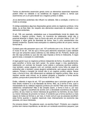 Tantos os elementos essenciais gerais como os elementos essenciais especiais
podem influir na validade e na existência do negócio jurídico e, temos que
examiná-los um a um para decidir se o negócio jurídico é válido.
Já os elementos acidentais não influem na validade. São a condição, o termo e o
modo ou encargo.
O código estabelece algumas disposições gerais sobre os negócios jurídicos. Uma
delas, eu já lhes falei, diz respeito aos elementos essenciais de validade e aos
elementos acidentais.
O art. 106, por exemplo, estabelece que a impossibilidade inicial do objeto não
invalida o negócio jurídico. Assim, no momento da celebração ainda não é
possível alcançar o objeto, mas no futuro ele será, em princípio válido. O art. 107
consagra a regra geral da liberdade de forma. Isso é uma característica dos
direitos modernos. Quanto mais avançado é o sistema jurídico de um povo, menos
formal ele é.
Cuidado para não pensarem que o art. 107 confronta com o inc. III do art. 104, ok?
O inciso III do art. 104 diz que a forma para elemento essencial e para validade
tem que ser prescrita (casos solenes) ou não defesa em lei. Portanto, desde que
ela não seja proibida ou que ela não seja imposta a forma é irrelevante. A regra
geral é essa, a exceção é a solenidade.
A regra geral é que os negócios jurídicos independe da forma. As partes são livres
para escolher a forma que bem quiser. Eu posso alugar o meu apartamento,
celebrando um contrato de locação numa solene e pomposa escritura pública,
mas também, posso alugá-lo com um contrato escrito numa folha de papel de
embrulhar pão, e também, posso alugá-lo verbalmente, sem sequer escrever uma
palavra. Porque a locação de imóvel não é um negócio jurídico solene. Nesse
caso, a forma é livre, não influenciará na validade do negócio jurídico. Mas, se eu
resolver vender este imóvel, eu já estarei obrigado a respeitar a forma escrita
pública, porque ela é prescrita em lei (inciso III do art. 104).
Então, voltando à regra do art. 107 que estabelece que o princípio geral e ao de
todo direito moderno é o da liberdade de forma. Mas, se a forma é livre, qual a
necessidade de eu celebrar negócios jurídicos por escrito? Não seria mais prático
celebrá-los verbalmente? Não é tão simples assim, a forma é livre e, por isso
mesmo, o agente a escolherá de acordo com a densidade econômica do negócio
jurídico, de seu maior ou menor interesse de guardá-lo na memória, do seu maior
ou menor interesse de prová-lo no futuro. É evidente que a forma escrita é a mais
segura de todas as formas e, por isso, é muito comum que as pessoas escolham
essa forma quando o negócio repercute mais intensamente na economia das
pessoas, em seus interesses.
Os romanos diziam: “As palavras voam, os escritos ficam”. Portanto, se o negócio
jurídico tem menos importância, se ele tem um conteúdo econômico pequeno, que
15
 