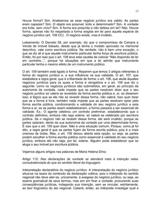 Houve forma? Sim. Analisemos se esse negócio jurídico era valido: As partes
eram capazes? Sim. O objeto era possível, licito e determinado? Sim. A vontade
era licita, sem vício? Sim. A forma era prescrita e não defesa em lei? Não. Houve
forma, apenas não foi respeitada a forma exigida em lei para aquela espécie de
negócio jurídico (art. 108 CC) . O negócio existe, mas é inválido.
Loteamento: O Decreto 58, por exemplo, diz que o compromisso de Compra e
Venda de imóvel loteado, desde que já tenha o modelo aprovado no memorial
descritivo, vale como escritura pública. Na verdade, não é bem uma exceção, o
que se diz ali é que aquele instrumento particular tenha força de escritura pública.
Então, foi por isso que o art. 108 teve esta cautela de colocar “Não dispondo de lei
em contrário...”, porque há situações em que a lei admite que instrumento
particular tenha o mesmo efeito de um instrumento público.
O art. 109 também está ligado à forma. Reparem que temos 3 artigos referentes à
forma do negócio jurídico e, a sua influência na sua validade. O art. 107, que
estabelece a regra geral, que é a liberdade de forma; o art. 108, que alude àqueles
negócios jurídicos para os quais a forma é obrigatória e o art. 109 que diz o
seguinte: como os negócios jurídicos são submetidos, em geral, ao princípio da
autonomia da vontade, nada impede que as partes resolvam dizer que o seu
negócio jurídico só valerá se revestido de forma escrita pública e, aí, se disserem
isso, é lógico que se ele não se revestir dessa forma, não valerá. Isso quer dizer
que se a forma é livre, também nada impede que as partes resolvam optar pela
forma escrita pública, condicionando a validade do seu negócio jurídico a esta
forma e aí, se as partes assim estabeleceram, a forma passará a ser essencial de
validade. Ex.: O agente celebrou um contrato preliminar, estabelecendo que o
contrato definitivo, embora não seja solene, só valerá se celebrado por escritura
pública. Se o negócio não se revestir dessa forma, ele será inválido, porque as
partes optaram, dento da sua autonomia da vontade por uma determinada forma.
É isso que o art. 109 quer dizer. Não é uma situação comum. Porque, como já foi
dito, a regra geral é que as partes fujam da forma escrita pública, pois é a mais
onerosa de todas. Mas, o art. 109 deixou aberta esta opção, ou seja, as partes
podem escolher a forma escrita pública como essencial à validade do seu negócio
jurídico, embora ele não seja, por lei, solene. Alguém pode estabelecer que só
aluga o seu imóvel por escritura pública.
Vejamos alguns artigos nas palavras de Maria Helena Diniz:
Artigo 112: Nas declarações de vontade se atenderá mais à intenção nelas
consubstanciada do que ao sentido literal da linguagem.
Interpretação declaratória do negócio jurídico: A interpretação do negócio jurídico
situa-se na seara do conteúdo da declaração volitiva, pois o intérprete do sentido
negocial não deve ater-se, unicamente, à exegese do negócio jurídico, ou seja, ao
exame gramatical de seus termos, mas sim em fixar a vontade, procurando suas
conseqüências jurídicas, indagando sua intenção, sem se vincular, estritamente,
ao teor lingüístico do ato negocial. Caberá, então, ao intérprete investigar qual a
17
 
