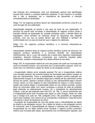 real intenção dos contratantes, pois sua declaração apenas terá significação
quando lhes traduzir a vontade realmente existente. O que importa é a vontade
real e não a declarada; daí a importância de desvendar a intenção
consubstanciada na declaração.
Artigo 113: Os negócios jurídicos devem ser interpretados conforme a boa-fé e os
usos do lugar de sua celebração.
Interpretação baseada na boa-fé e nos usos do local de sua celebração: O
princípio da boa-fé está vinculado à interpretação do negócio jurídico (onde a
intenção inferida da declaração de vontade prevalece sobre o sentido literal da
linguagem), como também ao interesse social de segurança das relações
jurídicas, uma vez que as partes devem agir com lealdade e também de
conformidade com os usos do local em que o negócio foi celebrado.
Artigo 114: Os negócios jurídicos benéficos e a renúncia interpretam-se
estritamente.
Interpretação restritiva tanto do negócio jurídico benéfico quanto da renúncia: Os
negócios jurídicos benéficos e a renúncia deverão ser interpretados
restritivamente, isto é, o juiz não poderá dar a esses atos negociais interpretação
ampliativa, devendo limitar-se, unicamente, aos contornos traçados pelos
contraentes, vedada a interpretação com dados alheios ao seu texto.
Artigo 105: A incapacidade relativa de uma das partes não pode ser invocada pela
outra em beneficio próprio, nem aproveita aos co-interessados capazes, salvo se,
neste caso, for indivisível o objeto do direito ou da obrigação comum.
- Incapacidade relativa como exceção pessoal: Por ser a incapacidade relativa
uma exceção pessoal, ela somente poderá ser formulada pelo próprio incapaz ou
pelo seu representante. Como a anulabilidade do negócio jurídico praticado por
relativamente incapaz é um beneficio legal para a defesa de seu patrimônio contra
abusos de outrem, apenas o próprio incapaz ou seu representante legal o deverá
invocar. Assim, se num negócio um dos contratantes for capaz e o outro incapaz,
aquele não poderá alegar a incapacidade deste em seu próprio proveito, porque
devia ter procurado saber com quem contratava e porque se trata de proteção
legal oferecida ao relativamente incapaz. Se o contratante for absolutamente
incapaz, o ato por ele praticado será nulo (CC, art. 166, 1), pouco importando que
a incapacidade tenha sido invocada pelo capaz ou pelo incapaz, tendo em vista
que o Código Civil, pelo art. 168, parágrafo único, não possibilita ao magistrado
suprir essa nulidade, nem mesmo se os contratantes o solicitarem, impondo-se-lhe
até mesmo o dever de declará-la de ofício.
- Invocação da incapacidade de uma das partes ante a indivisibilidade da objeto
do direito ou da obrigação comum: Se o objeto do direito ou da obrigação comum
for indivisível, ante a impossibilidade de separar o interesse dos contratantes, a
incapacidade de um deles poderá tornar anulável o negocio jurídico praticado,
mesmo que invocada pelo capaz, aproveitando aos co-interessados capazes, que
18
 