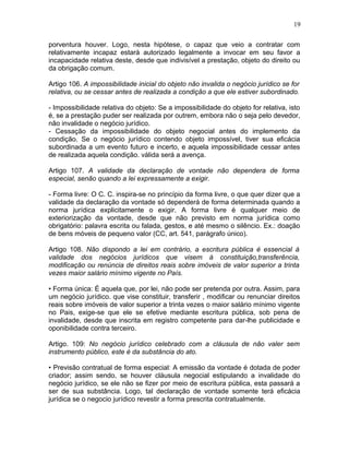 porventura houver. Logo, nesta hipótese, o capaz que veio a contratar com
relativamente incapaz estará autorizado legalmente a invocar em seu favor a
incapacidade relativa deste, desde que indivisível a prestação, objeto do direito ou
da obrigação comum.
Artigo 106. A impossibilidade inicial do objeto não invalida o negócio jurídico se for
relativa, ou se cessar antes de realizada a condição a que ele estiver subordinado.
- Impossibilidade relativa do objeto: Se a impossibilidade do objeto for relativa, isto
é, se a prestação puder ser realizada por outrem, embora não o seja pelo devedor,
não invalidade o negócio jurídico.
- Cessação da impossibilidade do objeto negocial antes do implemento da
condição. Se o negócio jurídico contendo objeto impossível, tiver sua eficácia
subordinada a um evento futuro e incerto, e aquela impossibilidade cessar antes
de realizada aquela condição. válida será a avença.
Artigo 107. A validade da declaração de vontade não dependera de forma
especial, senão quando a lei expressamente a exigir.
- Forma livre: O C. C. inspira-se no princípio da forma livre, o que quer dizer que a
validade da declaração da vontade só dependerá de forma determinada quando a
norma jurídica explicitamente o exigir. A forma livre é qualquer meio de
exteriorização da vontade, desde que não previsto em norma jurídica como
obrigatório: palavra escrita ou falada, gestos, e até mesmo o silêncio. Ex.: doação
de bens móveis de pequeno valor (CC, art. 541, parágrafo único).
Artigo 108. Não dispondo a lei em contrário, a escritura pública é essencial à
validade dos negócios jurídicos que visem à constituição,transferência,
modificação ou renúncia de direitos reais sobre imóveis de valor superior a trinta
vezes maior salário mínimo vigente no País.
• Forma única: É aquela que, por lei, não pode ser pretenda por outra. Assim, para
um negócio jurídico. que vise constituir, transferir , modificar ou renunciar direitos
reais sobre imóveis de valor superior a trinta vezes o maior salário mínimo vigente
no Pais, exige-se que ele se efetive mediante escritura pública, sob pena de
invalidade, desde que inscrita em registro competente para dar-lhe publicidade e
oponibilidade contra terceiro.
Artigo. 109: No negócio jurídico celebrado com a cláusula de não valer sem
instrumento público, este é da substância do ato.
• Previsão contratual de forma especial: A emissão da vontade é dotada de poder
criador; assim sendo, se houver cláusula negocial estipulando a invalidade do
negócio jurídico, se ele não se fizer por meio de escritura pública, esta passará a
ser de sua substância. Logo, tal declaração de vontade somente terá eficácia
jurídica se o negocio jurídico revestir a forma prescrita contratualmente.
19
 