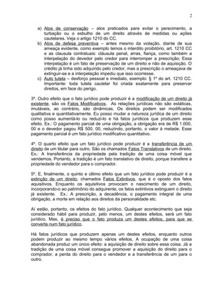 a) Atos de conservação – atos praticados para evitar o perecimento, a
turbação ou o esbulho de um direito através de medidas ou ações
cautelares. Veja o artigo 1210 do CC.
b) Atos de defesa preventiva – antes mesmo da violação, diante de sua
ameaça evidente, como exemplo temos o interdito proibitório, art. 1210 CC
e as clausula contratuais: cláusula penal, arras, fiança, como também a
interpelação do devedor pelo credor para interromper a prescrição; Essa
interpelação é um fato de preservação de um direito e não de aquisição. O
crédito já tinha sido adquirido pelo credor, mas a prescrição o ameaçava de
extinguir-se e a interpelação impediu que isso ocorresse.
c) Auto tutela – desforço pessoal e imediato, exemplo: § 1º do art. 1210 CC.
Importante: toda tutela cautelar foi criada exatamente para preservar
direitos, em face do perigo.
3º. Outro efeito que o fato jurídico pode produzir é a modificação de um direito já
existente, são os Fatos Modificativos. As relações jurídicas não são estáticas,
imutáveis, ao contrário, são dinâmicas. Os direitos podem ser modificados
qualitativa e quantitativamente. Eu posso mudar a natureza jurídica de um direito
como posso aumentá-lo ou reduzi-lo e há fatos jurídicos que produzem esse
efeito. Ex.: O pagamento parcial de uma obrigação, a obrigação era de R$ 1.000,
00 e o devedor pagou R$ 500, 00, reduzindo, portanto, o valor à metade. Esse
pagamento parcial é um fato jurídico modificativo quantitativo.
4º. O quarto efeito que um fato jurídico pode produzir é a transferência de um
direito de um titular para outro. São os chamados Fatos Translativos de um direito.
Ex.: A transferência da propriedade pela tradição de uma coisa móvel que
vendemos. Portanto, a tradição é um fato translativo de direito, porque transfere a
propriedade do vendedor para o comprador.
5º. E, finalmente, o quinto e último efeito que um fato jurídico pode produzir é a
extinção de um direito, chamados Fatos Extintivos, que é o oposto dos fatos
aquisitivos. Enquanto os aquisitivos provocam o nascimento de um direito,
incorporando-o ao patrimônio do adquirente, os fatos extintivos extinguem o direito
já existente. Ex.: A prescrição, a decadência, o pagamento integral de uma
obrigação, a morte em relação aos direitos da personalidade etc.
Aí estão, portanto, os efeitos do fato jurídico. Qualquer acontecimento que seja
considerado hábil para produzir, pelo menos, um destes efeitos, será um fato
jurídico. Mas, é preciso que o fato produza um destes efeitos, para que se
converta num fato jurídico.
Há fatos jurídicos que produzem apenas um destes efeitos, enquanto outros
podem produzir ao mesmo tempo vários efeitos. A ocupação de uma coisa
abandonada produz um único efeito: a aquisição de direito sobre essa coisa. Já a
tradição de uma coisa móvel consegue promover a aquisição do direito para o
comprador, a perda do direito para o vendedor e a transferência de um para o
outro.
2
 