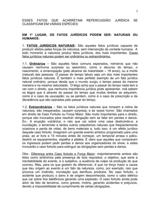 ESSES FATOS QUE ACARRETAM REPERCUSSÃO JURÍDICA SE
CLASSIFICAM EM VÁRIAS ESPÉCIES:
EM 1º LUGAR, OS FATOS JURÍDICOS PODEM SER: NATURAIS OU
HUMANOS:
1. FATOS JURIDICOS NATURAIS: São aqueles fatos jurídicos capazes de
produzir efeitos pelas forças da natureza, sem intervenção da vontade humana. A
todo momento a natureza produz fatos jurídicos, dos mais importantes. Esses
fatos jurídicos naturais podem ser ordinários ou extraordinários.
1.1. Ordinários – São aqueles fatos comuns esperados, rotineiros que não
causam nenhuma surpresa ou assombro, como o decurso do tempo, o
nascimento, a emancipação (pelo alcance da maioridade – 18 anos), ou a morte
(natural) das pessoas. O passar do tempo talvez seja um dos mais importantes
fatos jurídicos naturais. É também o mais perfeito exemplo de um fato jurídico
natural ordinário, porque desde que o mundo surgiu o tempo passa da mesma
maneira e na mesma velocidade. O leigo acha que o passar do tempo nada tem a
ver com o direito, que nenhuma importância jurídica pode apresentar, mal sabem
os leigos que é através do passar do tempo que muitos direitos se adquirem,
como é o caso da usucapião; ou se perdem, como é o caso da prescrição e da
decadência que são operadas pelo passar do tempo.
1.2. Extraordinários – São os fatos jurídicos naturais que rompem a rotina da
natureza, são inesperados, causam surpresa, e às vezes horror. São chamados
em direito de Caso Fortuito ou Força Maior. São muito importantes para o direito,
porque são invocados para resolver obrigação sem se falar em perdas e danos.
Ex.: A erupção vulcânica; o raio que cai sobre uma casa destruindo-a; a
inundação; o terremoto e tantos outros cataclismos naturais que freqüentemente
ocasiona a perda de vidas, de bens materiais e, tudo isso, é um efeito jurídico
daquele caso fortuito. Imaginem um grande evento artístico programado para uma
praia, ao ar livre e 15 minutos antes de começar, um temporal arrasa o palco,
destrói os equipamentos, espalha a platéia. É claro que aqueles que compraram
os ingressos podem pedir perdas e danos aos organizadores do show, e estes
invocarão o caso fortuito para extinguir as obrigações sem perdas e danos.
Obs.: Diferença entre Caso fortuito e Força Maior: majoritariamente ambos são
tidos como sinônimos pela presença de dois requisitos: o objetivo, que seria a
inevitabilidade do evento, e o subjetivo, a ausência de culpa na produção do que
ocorreu. Mas, para os que gostam de diferenciar, é que na força maior a causa
que deu origem ao evento é um fato da natureza, como, por exemplo, raio que
provoca um incêndio, inundação que danificou produtos. No caso fortuito, o
acidente que produziu o dano é de origem desconhecida, como o cabo elétrico
que cai sobre fios telefônicos gerando uma explosão. O caso fortuito ainda pode
advir de fato de terceiros, como greves, motins, gerando acidentes e prejuízos,
devido a impossibilidade de cumprimento de certas obrigações.
3
 