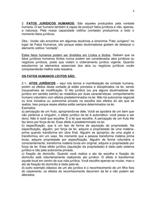 2. FATOS JURIDICOS HUMANOS: São aqueles produzidos pela vontade
humana. O ser humano também é capaz de produzir fatos jurídicos e não, apenas,
a natureza. Pela nossa capacidade volitiva (vontade) produzimos a todo o
momento fatos jurídicos.
Obs.: Vocês vão encontrar em algumas doutrinas a sinonímia “Fato Jurígeno” no
lugar de Fatos Humanos, isto porque estes doutrinadores gostam de destacar o
elemento volitivo “vontade”.
Estes fatos humanos podem ser divididos em Lícitos e Ilícitos. Saibam que os
fatos jurídicos humanos ilícitos nunca podem ser considerados atos jurídicos ou
negócios jurídicos, posto que violam o ordenamento jurídico vigente. Quando
estudarmos os elementos essenciais dos atos ou negócios jurídicos vocês
compreenderão melhor esta ressalva.
OS FATOS HUMANOS LÍCITOS SÃO:
2.1.: ATOS JURÍDICOS – aqui nós temos a manifestação da vontade humana,
porém os efeitos desta vontade já estão previstos e disciplinados na lei, sendo
insuscetíveis de modificação. O Ato jurídico (ou pra alguns doutrinadores ato
jurídico em sentido estrito) se notabiliza por duas características: comportamento
humano voluntário com efeitos predeterminados na lei. Não há autonomia negocial
ou livre iniciativa ou autonomia privada na escolha dos efeitos do ato que se
realiza. Isso porque esses efeitos estão sempre determinados na lei.
Exemplos:
a) percepção de um fruto, apropriando-se dele. Você se apodera de um bem que
não pertence a ninguém, o efeito jurídico da lei é automático: você passa a ser
dono. Não é você que escolhe. É a lei que escolhe. A percepção de um fruto lhe
faz dono por força de lei. Esse efeito é predeterminado na lei.
b) especificação, que é um tipo de forma de aquisição de propriedade. Na
especificação, alguém, por força de lei, adquire a propriedade de uma matéria-
prima quando transforma em obra final. Alguém se apropriou de uma argila e
transformou em um vaso. No momento que a pessoa transforma matéria prima
bruta, adquire propriedade por especificação. Alguém de forma voluntária e
conscientemente, transforma matéria bruta em original, adquire a propriedade por
força de lei. Esse efeito jurídico (aquisição da propriedade) é dado pelo sistema
jurídico e não pela autonomia privada.
c) fixação de domicílio. Quando você realiza o ato de escolha e fixação de
domicílio está voluntariamente realizando ato jurídico. O efeito é transformar
aquele local em centro de sua vida jurídica. Você escolhe apenas se mudar, mas o
ato de fixação do domicílio é dado pela lei.
d) outro exemplo clássico de um ato jurídico é o reconhecimento de um filho fora
do casamento, os efeitos do reconhecimento decorrem da lei e não podem ser
alterados.
4
 