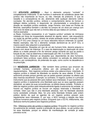 2.2: ATO-FATO JURÍDICO – Aqui o elemento psíquico “vontade” é
completamente irrelevante. O ato humano é realmente da substância desse fato
jurídico não importando se houve, ou não, intenção de praticá-lo. O que se
ressalta é a conseqüência do ato, abstraindo dele qualquer elemento volitivo
(vontade). No ato-fato jurídico, embora o comportamento derive do homem e
deflagre efeitos jurídicos, é desprovido de voluntariedade e consciência em
direção ao resultado jurídico existente. Jorge Ferreira, com base em Pontes de
Miranda, exemplifica também o ato-fato na compra de um doce por criança com
seis anos de idade que não tem a mínima idéia de que realiza um contrato.
Outros exemplos:
a) Reais: Contratos necessários: é um “negócio jurídico” portador de intrínseca
nulidade por força da incapacidade absoluta do agente, assim, vale enquadrá-lo
na noção de ato-fato jurídico, dotado de ampla aceitação social. Invenção (1265,
1392 § 3º CC) uma criança ou um louco descobre tesouro enterrado no quintal.
Nestes exemplos, não há o elemento vontade (lembrem-se do art.3º CC), e
mesmo assim eles adquirem a propriedade.
b) Indenizatórios: Situações em que de um ato humano lícito, decorre prejuízo a
terceiro com dever de indenizar. É o caso da deterioração ou destruição da coisa
alheia ou a lesão pessoal a fim de remover perigo iminente em que se aceita a
licitude do ato, mas se determina a indenização (art.199, II c/c 929, 930 CC).
c) Caducificantes: Abarcam as situações que, dependentes de atos humanos,
constituem fatos jurídicos, cujos efeitos consistem na extinção de determinado
direito e, por conseqüência, da pretensão da ação, como ocorre na decadência e
na prescrição.
2.3: NEGÓCIOS JURÍDICOS – São também fatos jurídicos que emanam da
vontade humana, produzindo efeitos por ele perseguidos e por ele
regulamentados. Nos negócios jurídicos existe uma palavra-chave. Liberdade. O
negócio jurídico é dotado da liberdade na escolha de seus efeitos. É fruto da
autonomia privada porque permite que as partes possam perceber os efeitos que
elas mesmas escolheram. Exemplo: os contratos. O negócio Jurídico é o principal
instrumento que as pessoas têm para realizar seus interesses. O que caracteriza o
negócio jurídico é exatamente uma liberdade para que os seus agentes possam
disciplinar, ao sabor de suas conveniências, os efeitos dessa vontade. Portanto, a
idéia de negócio jurídico está indissoluvelmente ligada à autonomia da vontade, só
haverá um negócio jurídico se houver um espaço reservado a liberdade de
vontade. Claro que não é uma liberdade absoluta, nem há liberdade absoluta
numa sociedade civilizada. Mas, há uma certa liberdade limitada pela ordem
pública dentro da qual os agentes de um negócio jurídico possam auto
regulamentar seus interesses. E, por isso, o NCC começa a relação dos fatos
jurídicos humanos pelo negócio jurídico. Enquanto que o CC/16, infelizmente, não
dedicava nenhuma palavra aos negócios jurídicos.
Obs.: Diferença entre ato jurídico e negócio jurídico: Enquanto no negócio jurídico
há autonomia de vontade, quanto a produção de seus efeitos, no ato jurídico não
há essa liberdade, porque os efeitos da manifestação de vontade já estão
previstos na lei.
5
 