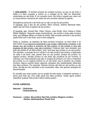 3. ATO ILÍCITO – É também produto da vontade humana, só que no ato ilícito o
efeito é o dano causado a outrem ou a violação da lei. Não há, felizmente,
subdivisões em ato ilícito. É um conceito único: Ato ilícito é aquele que viola a lei
ou causa danos a terceiros em razão de uma conduta culposa do agente.
Divergência acerca de o ato ilícito ser ou não um tipo de ato jurídico:
1ª corrente: sim é tipo de ato jurídico: Silvio Venosa, Antônio Machado Neto,
digam que ato ilícito é espécie de ato jurídico.
2ª corrente: não. Vicente Rao, Fábio Tartuce, José Simão, Zeno Veloso e Pablo
Stolze Gagliano. Segundo esses doutrinadores, ato jurídico é toda ação humana
lícita, que deflagra efeitos na órbita do direito. Não se pode confundir o ato jurídico
(ação lícita) com o ato ilícito, que é outra categoria.
Estão aí, portanto, as espécies de fatos jurídicos humanos: os atos lícitos e os
atos ilícitos. É um equívoco lamentável o que muitos, infelizmente, cometem, o de
pensar que ato jurídico é sinônimo de fato jurídico. O ato jurídico é uma das
espécies de fato jurídico, mas não é sinônimo. Pode-se dizer, sem exceção, que
todo ato jurídico é um fato jurídico, mas, nem todo fato jurídico é um ato jurídico.
Por exemplo, a erupção de um vulcão é um fato jurídico que produz a destruição
de vidas e de bens, mas, jamais será um ato jurídico, porque ato jurídico, ou
negócio jurídico, ato-fato jurídico ou ato ilícito são privativos do ser humano. A
natureza, por mais poderosa que seja, é incapaz de produzir um único e miserável
ato jurídico ou um negócio jurídico ou um ato ilícito, isso é privativo da vontade
humana. Alguns autores fazem algumas variações das classificações diferentes
dos fatos jurídicos. Por exemplo: Orlando Gomes não fala em ato jurídico ou ato
ilícito, ele fala em ato voluntário e ato involuntário. Mas, são apenas variações de
denominações.
Eu acredito que esse quadro que eu acabei de lhes traçar, é bastante razoável, e
serve para lhes dar uma visão geral dos fatos jurídicos. Vocês agora podem
classificar qualquer fato jurídico dentro desse quadro.
FATOS JURÍDICOS:
Naturais: - Ordinários
- Extraordinários
Humanos: - Lícitos: Ato jurídico/ Ato-Fato Jurídico /Negócio Jurídico
- Ilícitos: Administrativo/ Penal/ Civil
6
 