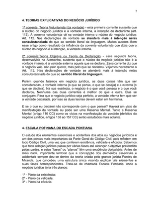 4. TEORIAS EXPLICATIVAS DO NEGÓCIO JURÍDICO
1ª corrente: Teoria Voluntarista (da vontade) - esta primeira corrente sustenta que
o núcleo do negócio jurídico é a vontade interna, a intenção do declarante (art.
112). A corrente voluntarista vê na vontade interna o núcleo do negócio jurídico:
Art. 112. Nas declarações de vontade se atenderá mais à intenção nelas
consubstanciada do que ao sentido literal da linguagem. Muitos autores lêem
esse artigo como resultado da influência da corrente voluntarista que dizia que o
núcleo do negócio é a intenção, a vontade interna.
2ª corrente:Teoria Objetiva ou Teoria da Declaração - essa segunda teoria,
desenvolvida na Alemanha, sustenta que o núcleo do negócio jurídico não é a
vontade interna, é a vontade externa aquela que se declara. Essa corrente diz que
o negócio vale, não pelo querer, mas pelo que se declarou. Vejamos novamente o
Art. 112. Nas declarações de vontade se atenderá mais à intenção nelas
consubstanciada do que ao sentido literal da linguagem.
Porém quando falamos em negócio jurídico, as duas coisas têm que ser
consideradas, a vontade interna (o que se pensa, o que se deseja) e a externa (o
que se declara). Na sua essência, o negócio é o que você pensou e o que você
declarou. Nenhuma das duas correntes é melhor do que a outra. Elas se
conjugam. Para que o negócio jurídico seja perfeito, a vontade interna tem que ser
a vontade declarada, por isso as duas teorias devem estar em harmonia.
E se o que eu declarei não corresponde com o que pensei? Haverá um vício de
manifestação da vontade ou pode ser uma Reserva Mental. Tanto a Reserva
Mental (artigo 110 CC) como os vícios na manifestação da vontade (defeitos do
negócio jurídico, artigos 138 ao 157 CC) serão estudados mais adiante.
4. ESCALA POTINANA OU ESCADA PONTIANA
O estudo dos elementos essenciais e acidentais dos atos ou negócios jurídicos é
um dos pontos mais importantes da Parte Geral do Código Civil, pois refletem em
todo Código Civil, uma vez que conferem existência, validade e eficácia. Sabemos
que toda relação jurídica passa por várias fases até alcançar o objetivo pretendido
pelas partes, e estas “fases” ou “planos” têm uma seqüência obrigatória. Antes de
mais nada, importante lembrar que a concepção dos elementos essenciais e
acidentais sempre deu-se dentro da teoria criada pelo grande jurista Pontes de
Miranda, que concebeu uma estrutura única visando explicar tais elementos e
suas fases correspondentes. Trata-se da chamada Escada Pontiana, onde o
negócio jurídico teria três planos:
1º - Plano da existência;
2º - Plano da validade;
3º - Plano da eficácia.
7
 
