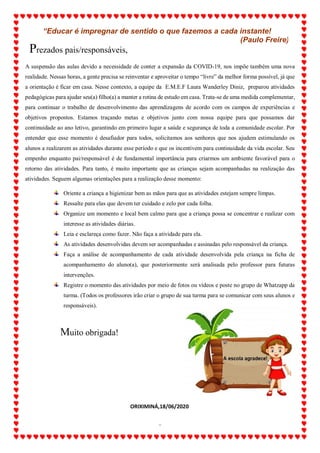 ALUNO(A):_______________________________________________DATA:__/__/2020
2
A suspensão das aulas devido a necessidade de conter a expansão da COVID-19, nos impõe também uma nova
realidade. Nessas horas, a gente precisa se reinventar e aproveitar o tempo “livre” da melhor forma possível, já que
a orientação é ficar em casa. Nesse contexto, a equipe da E.M.E.F Laura Wanderley Diniz, preparou atividades
pedagógicas para ajudar seu(a) filho(a) a manter a rotina de estudo em casa. Trata-se de uma medida complementar,
para continuar o trabalho de desenvolvimento das aprendizagens de acordo com os campos de experiências e
objetivos propostos. Estamos traçando metas e objetivos junto com nossa equipe para que possamos dar
continuidade ao ano letivo, garantindo em primeiro lugar a saúde e segurança de toda a comunidade escolar. Por
entender que esse momento é desafiador para todos, solicitamos aos senhores que nos ajudem estimulando os
alunos a realizarem as atividades durante esse período e que os incentivem para continuidade da vida escolar. Seu
empenho enquanto pai/responsável é de fundamental importância para criarmos um ambiente favorável para o
retorno das atividades. Para tanto, é muito importante que as crianças sejam acompanhadas na realização das
atividades. Seguem algumas orientações para a realização desse momento:
Oriente a criança a higienizar bem as mãos para que as atividades estejam sempre limpas.
Ressalte para elas que devem ter cuidado e zelo por cada folha.
Organize um momento e local bem calmo para que a criança possa se concentrar e realizar com
interesse as atividades diárias.
Leia e esclareça como fazer. Não faça a atividade para ela.
As atividades desenvolvidas devem ser acompanhadas e assinadas pelo responsável da criança.
Faça a análise de acompanhamento de cada atividade desenvolvida pela criança na ficha de
acompanhamento do aluno(a), que posteriormente será analisada pelo professor para futuras
intervenções.
Registre o momento das atividades por meio de fotos ou vídeos e poste no grupo de Whatzapp da
turma. (Todos os professores irão criar o grupo de sua turma para se comunicar com seus alunos e
responsáveis).
“Educar é impregnar de sentido o que fazemos a cada instante!
(Paulo Freire)
Prezados pais/responsáveis,
Muito obrigada!
ORIXIMINÁ,18/06/2020
 
