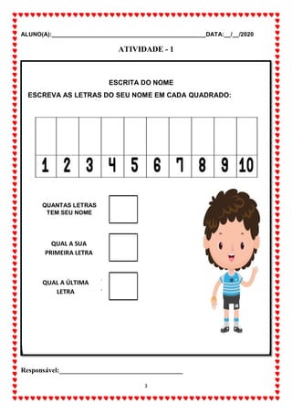 ALUNO(A):_______________________________________________DATA:__/__/2020
3
ATIVIDADE - 1
Responsável:____________________________________
ESCRITA DO NOME
ESCREVA AS LETRAS DO SEU NOME EM CADA QUADRADO:
QUANTAS LETRAS
TEM SEU NOME
QUAL A SUA
PRIMEIRA LETRA
QUAL A ÚLTIMA
LETRA
 