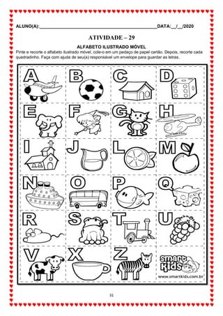 ALUNO(A):_______________________________________________DATA:__/__/2020
31
ATIVIDADE – 29
ALFABETO ILUSTRADO MÓVEL
Pinte e recorte o alfabeto ilustrado móvel, cole-o em um pedaço de papel cartão. Depois, recorte cada
quadradinho. Faça com ajuda de seu(a) responsável um envelope para guardar as letras.
 